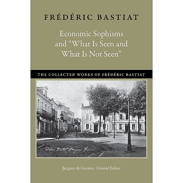 The Collected Works of Frédéric Bastiat: Economic Sophisms and “What Is Seen and What Is Not Seen”, Frédéric Bastiat