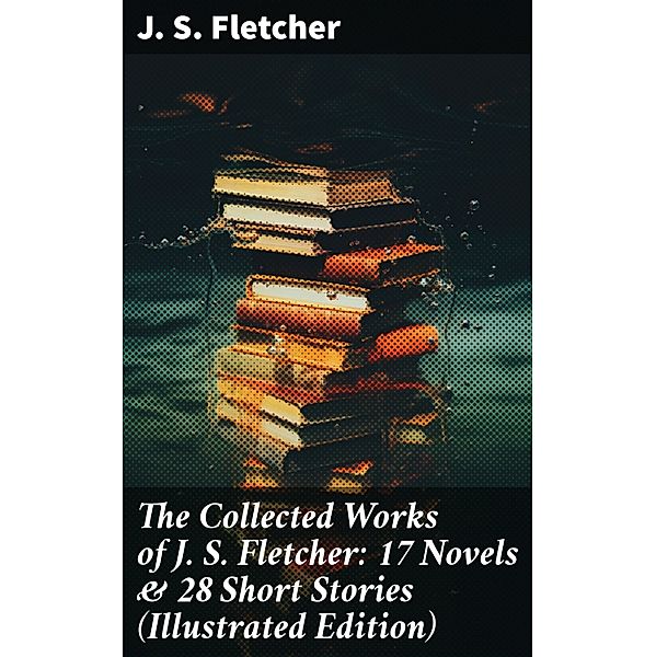 The Collected Works of J. S. Fletcher: 17 Novels & 28 Short Stories (Illustrated Edition), J. S. Fletcher