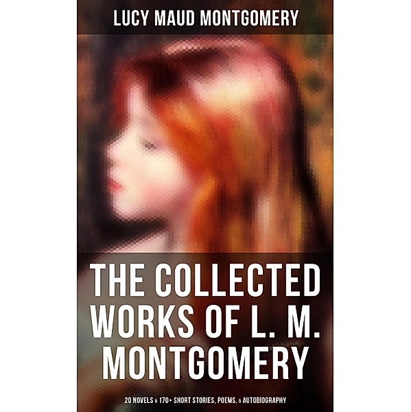 The Collected Works of L. M. Montgomery: 20 Novels & 170+ Short Stories, Poems, & Autobiography, Lucy Maud Montgomery