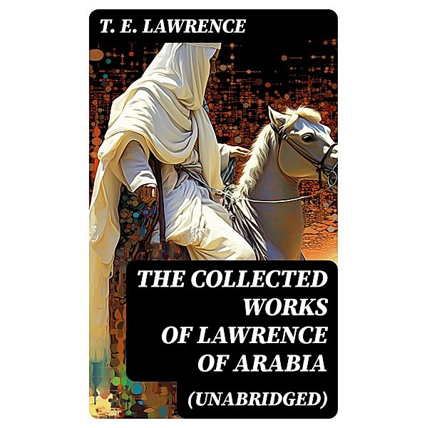 The Collected Works of Lawrence of Arabia (Unabridged), T. E. Lawrence