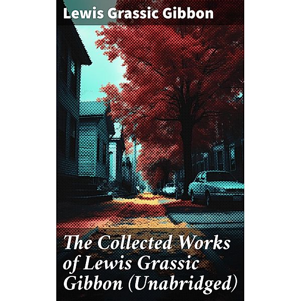 The Collected Works of Lewis Grassic Gibbon (Unabridged), Lewis Grassic Gibbon