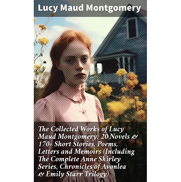 The Collected Works of Lucy Maud Montgomery: 20 Novels & 170+ Short Stories, Poems, Letters and Memoirs (Including The Complete Anne Shirley Series, Chronicles of Avonlea & Emily Starr Trilogy), Lucy Maud Montgomery