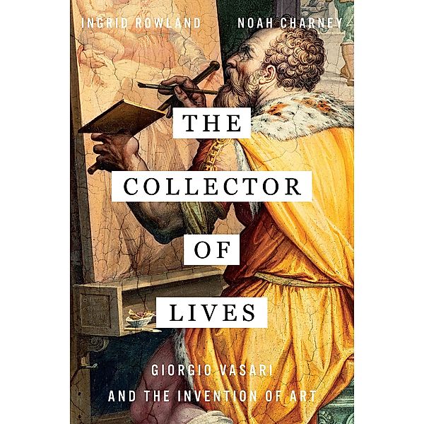The Collector of Lives: Giorgio Vasari and the Invention of Art, Noah Charney, Ingrid Rowland