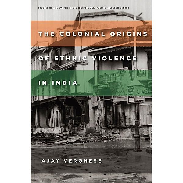 The Colonial Origins of Ethnic Violence in India / Studies of the Walter H. Shorenstein Asia-Pacific Research Center, Ajay Verghese