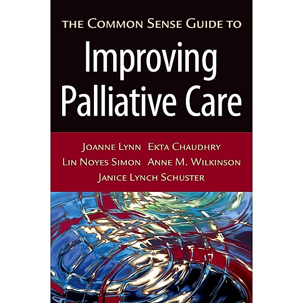 The Common Sense Guide to Improving Palliative Care, Joanne M. D. Lynn, Ekta Chaudhry, Lin Noyes Simon, Anne M. Wilkinson, Janice Lynch Schuster