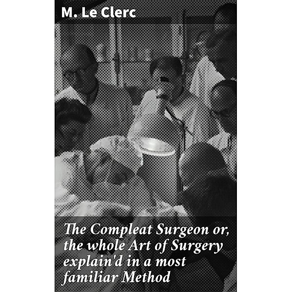 The Compleat Surgeon or, the whole Art of Surgery explain'd in a most familiar Method, M. Le Clerc