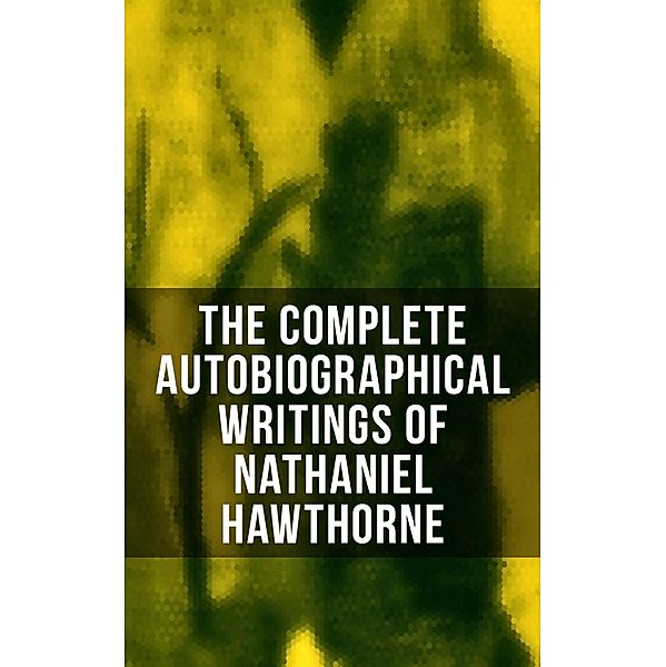 The Complete Autobiographical Writings of Nathaniel Hawthorne, Nathaniel Hawthorne, Herman Melville, Julian Hawthorne, F. P. Stearns, G. P. Lathrop