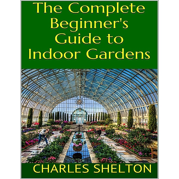 The Complete Beginner's Guide to Indoor Gardens, Charles Shelton