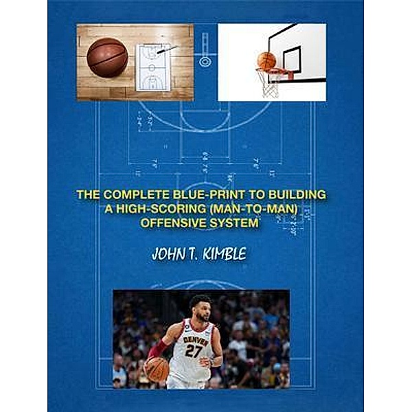 THE COMPLETE BLUEPRINT TO BUILDING A HIGH-SCORING (MAN-TO-MAN) OFFENSIVE SYSTEM-BOOK 1 OF 2 BOOKS, John T Kimble