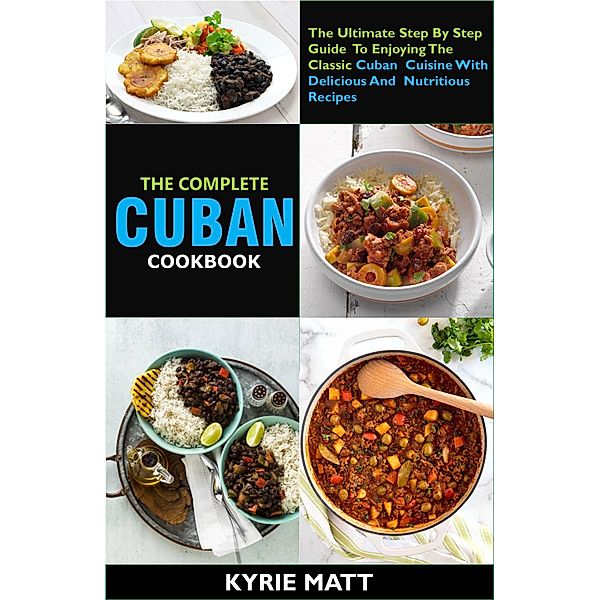 The Complete Cuban Cookbook:The Ultimate Step By Step Guide To Enjoying The Classic Cuban Cuisine With Delicious And Nutritious Recipes, Kyrie Matt