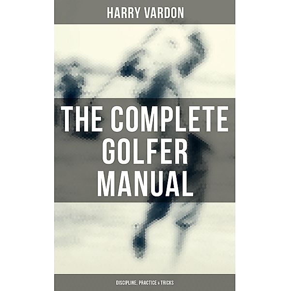 The Complete Golfer Manual: Discipline, Practice & Tricks, Harry Vardon