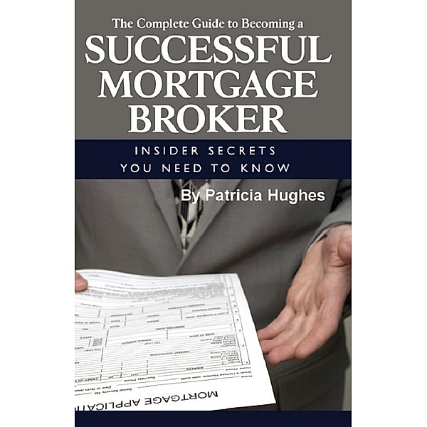 The Complete Guide to Becoming a Successful Mortgage Broker  Insider Secrets You Need to Know, Patricia Hughes
