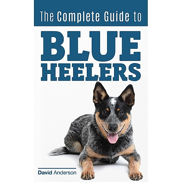 The Complete Guide to Blue Heelers - aka The Australian Cattle Dog. Learn About Breeders, Finding a Puppy, Training, Socialization, Nutrition, Grooming, and Health Care. Over 50 Pictures Included!, David Anderson