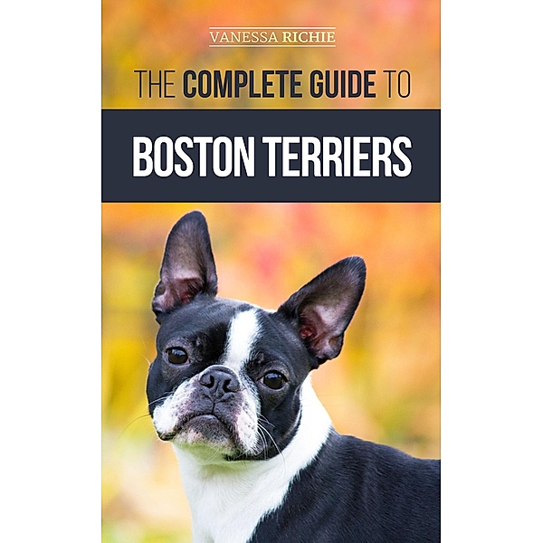 The Complete Guide to Boston Terriers: Preparing For, Housebreaking, Socializing, Feeding, and Loving Your New Boston Terrier Puppy, Vanessa Richie