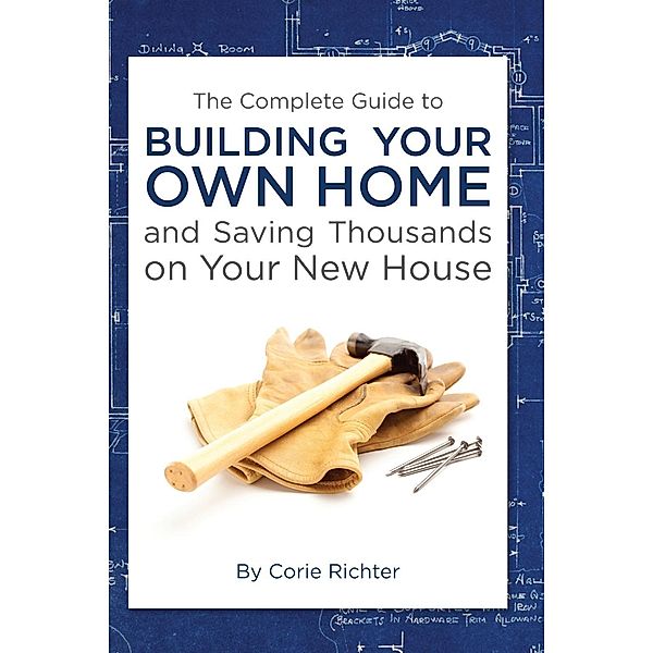 The Complete Guide to Building Your Own Home and Saving Thousands on Your New House, Corie Richter