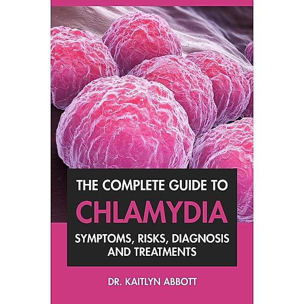The Complete Guide To Chlamydia: Symptoms, Risks, Diagnosis and Treatments, Kaitlyn Abbott