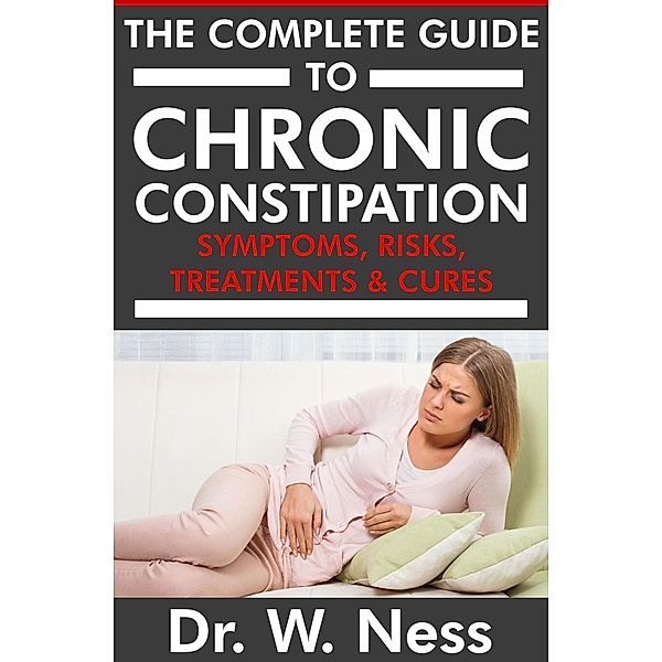 The Complete Guide to Chronic Constipation: Symptoms, Risks, Treatments & Cures, W. Ness