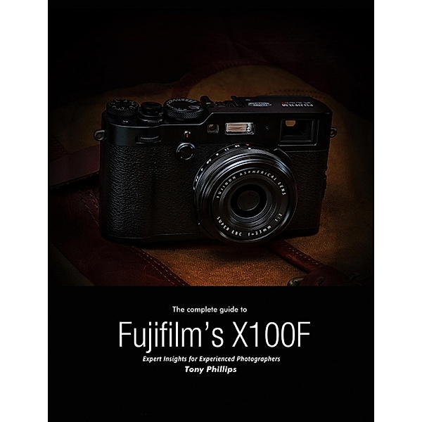 The Complete Guide to Fujifilm's X-100f - Expert Insights for Experienced Photographers, Tony Phillips