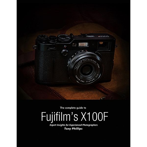The Complete Guide to Fujifilm's X-100f - Expert Insights for Experienced Photographers, Tony Phillips