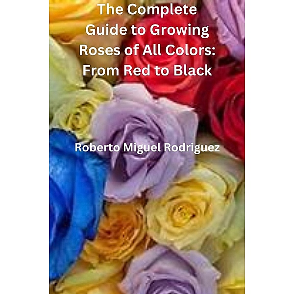 The Complete Guide to Growing Roses: From Red to Black, Roberto Miguel Rodriguez