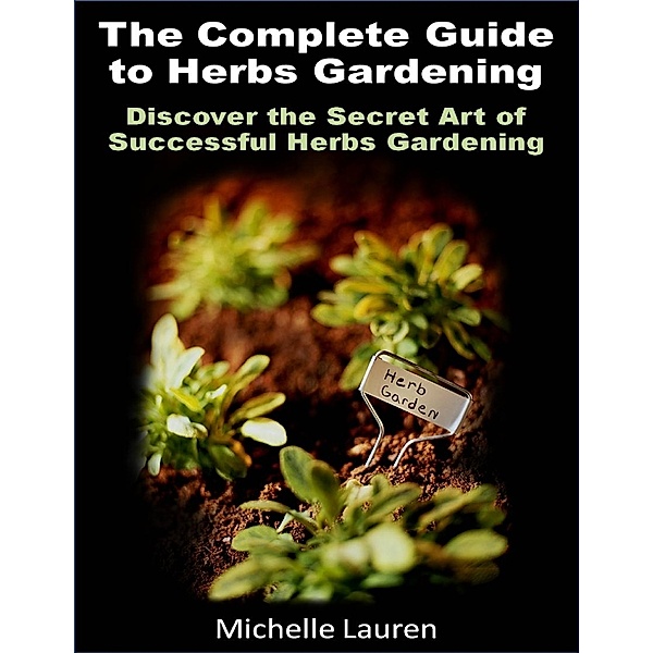 The Complete Guide to Herbs Gardening: Discover the Secret Art of Successful Herbs Gardening, Michelle Lauren