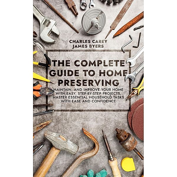 The Complete Guide to Home Preserving: Maintain, and Improve your Home with Easy, Step-by-Step Projects, Master Essential Household Tasks with Ease and Confidence, Charles Carey, James Byers