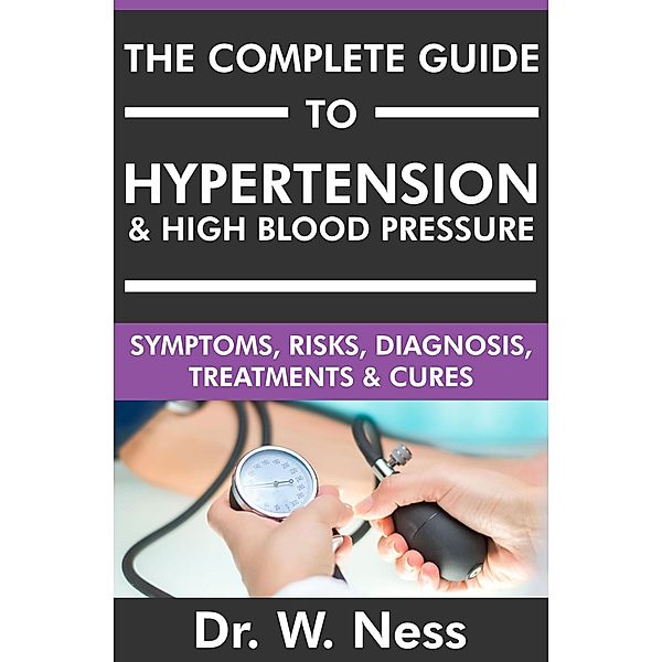 The Complete Guide to Hypertension & High Blood Pressure: Symptoms, Risks, Diagnosis, Treatments & Cures, W. Ness