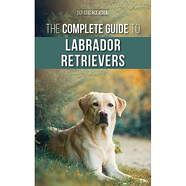 The Complete Guide to Labrador Retrievers: Selecting, Raising, Training, Feeding, and Loving Your New Lab from Puppy to Old-Age, Joanna de Klerk