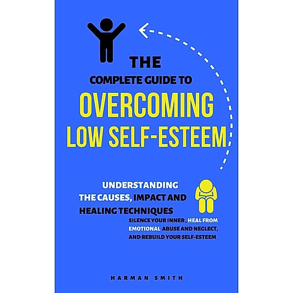 The Complete Guide to Overcoming Low Self-Esteem: Understanding the Causes, Impact and Healing Techniques, Harman Smith