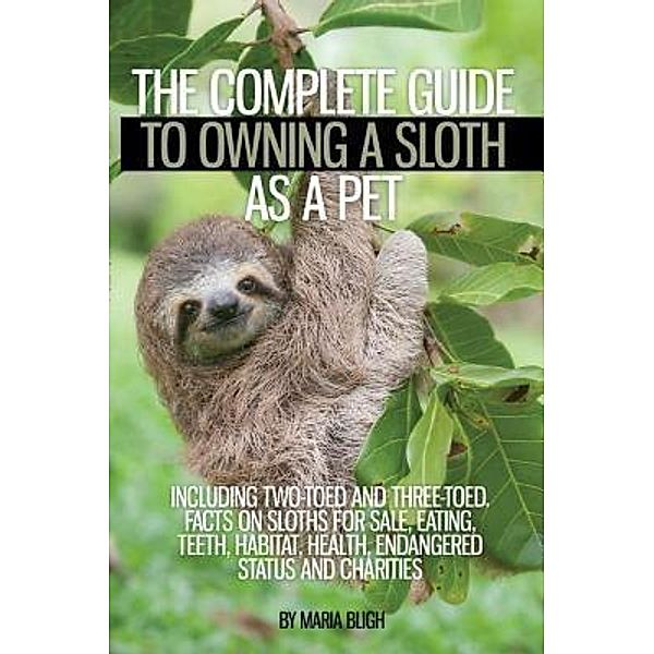 The Complete Guide to Owning a Sloth as a Pet including Two-Toed and Three-Toed. Facts on Sloths for Sale, Eating, Teeth, Habitat, Health, Endangered Status and Charities / Ladders of Success Ltd, Maria Bligh
