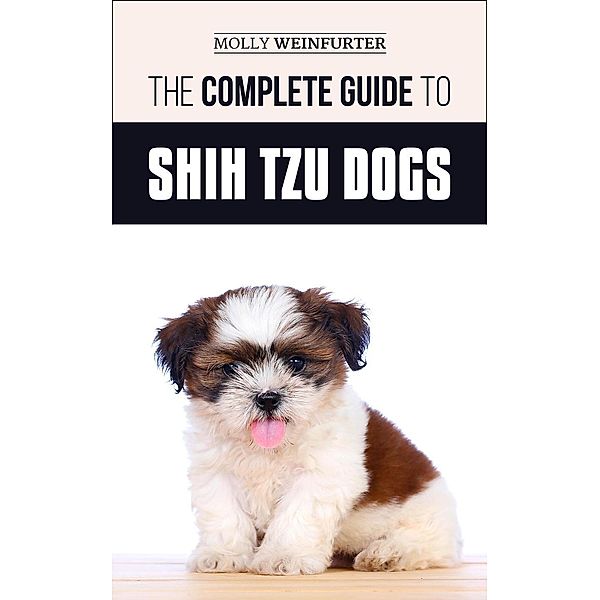 The Complete Guide to Shih Tzu Dogs: Learn Everything You Need to Know in Order to Prepare For, Find, Love, and Successfully Raise Your New Shih Tzu Puppy, Molly Weinfurter