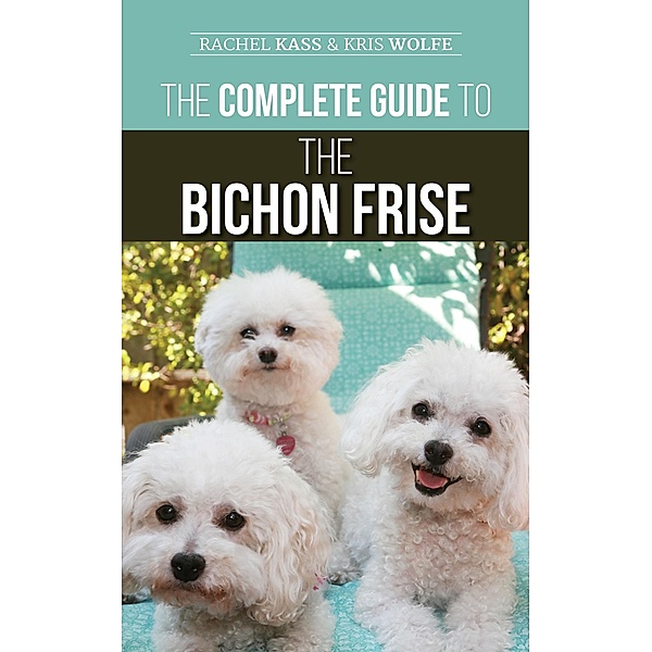 The Complete Guide to the Bichon Frise: Finding, Raising, Feeding, Training, Socializing, and Loving Your New Bichon Puppy, Rachel Kass, Kris Wolfe