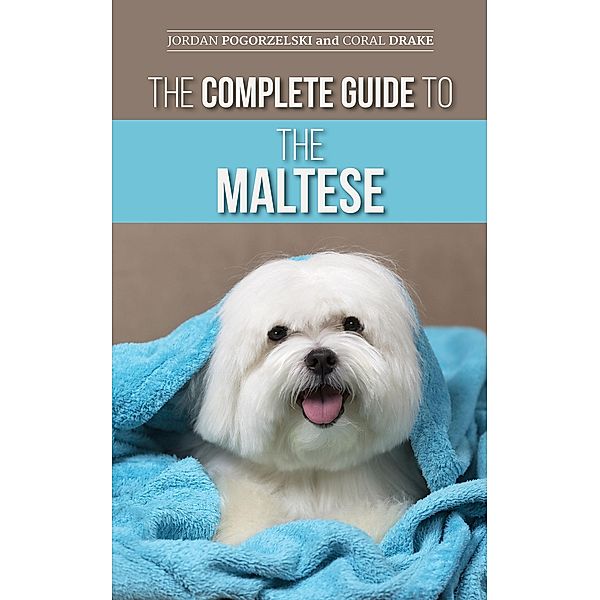 The Complete Guide to the Maltese: Choosing, Raising, Training, Socializing, Feeding, and Loving Your New Maltese Puppy, Jordan Pogorzelski, Coral Drake