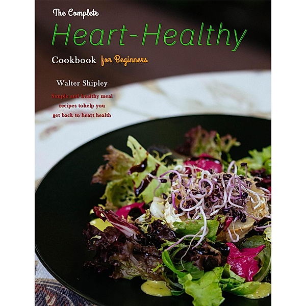 The Complete Heart-Healthy Cookbook for Beginners : Simple and healthy meal recipes to help you get back to heart health, Walter Shipley