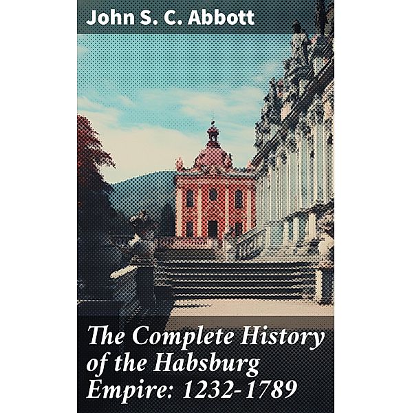 The Complete History of the Habsburg Empire: 1232-1789, John S. C. Abbott