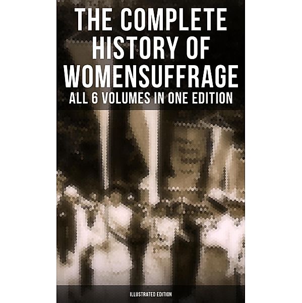 The Complete History of Women's Suffrage - All 6 Volumes in One Edition (Illustrated Edition), Elizabeth Cady Stanton, Susan B. Anthony, Matilda Gage, Harriot Stanton Blatch, Ida H. Harper