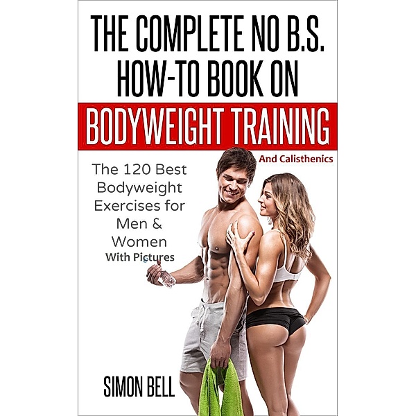 The Complete No B.S. How-To Book on Bodyweight Training And Calisthenics: The 120 Best Bodyweight Exercises For Men & Women with Pictures, Simon Bell