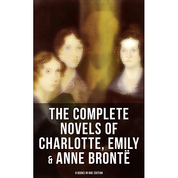 The Complete Novels of Charlotte, Emily & Anne Brontë - 8 Books in One Edition, Charlotte Brontë, Emily Brontë, Anne Brontë