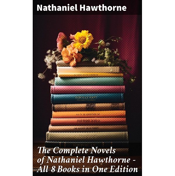 The Complete Novels of Nathaniel Hawthorne - All 8 Books in One Edition, Nathaniel Hawthorne