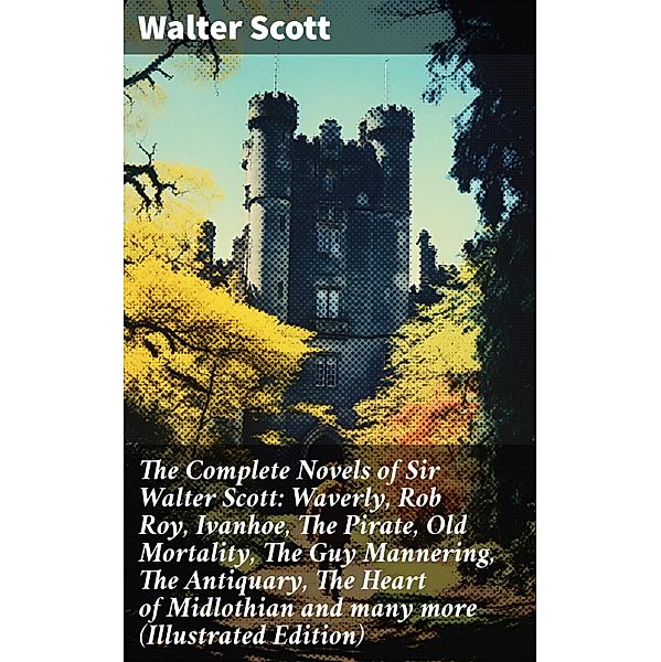 The Complete Novels of Sir Walter Scott: Waverly, Rob Roy, Ivanhoe, The Pirate, Old Mortality, The Guy Mannering, The Antiquary, The Heart of Midlothian and many more (Illustrated Edition), Walter Scott