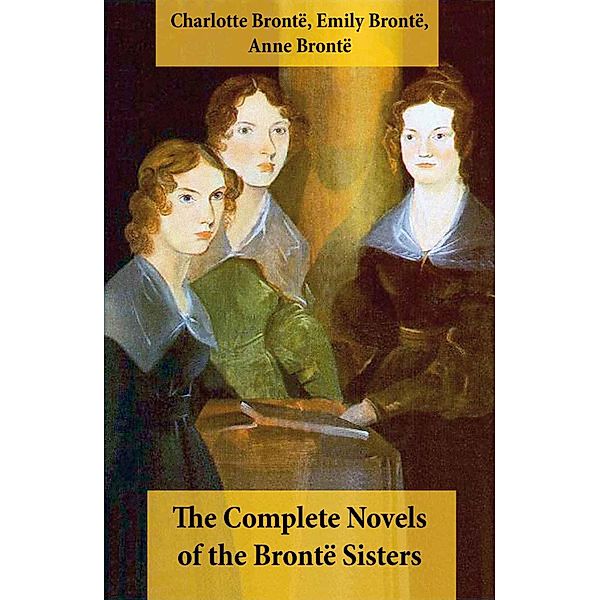 The Complete Novels of the Brontë Sisters (8 Novels: Jane Eyre, Shirley, Villette, The Professor, Emma, Wuthering Heights, Agnes Grey and The Tenant of Wildfell Hall), Charlotte Brontë, Emily Brontë, Anne Brontë