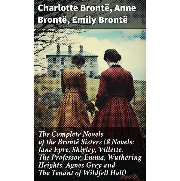 The Complete Novels of the Brontë Sisters (8 Novels: Jane Eyre, Shirley, Villette, The Professor, Emma, Wuthering Heights, Agnes Grey and The Tenant of Wildfell Hall), Charlotte Brontë, Anne Brontë, Emily Brontë