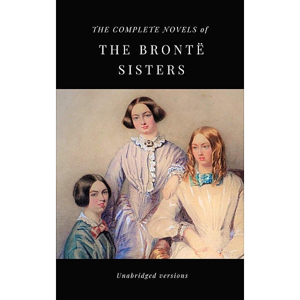 THE COMPLETE NOVELS OF THE BRONTË SISTERS (unabridged versions), Charlotte Brontë, Anne Brontë, Emily Brontë