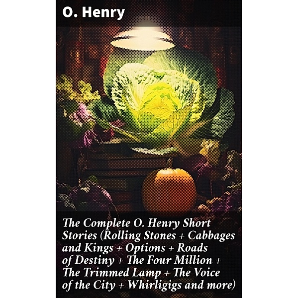 The Complete O. Henry Short Stories (Rolling Stones + Cabbages and Kings + Options + Roads of Destiny + The Four Million + The Trimmed Lamp + The Voice of the City + Whirligigs and more), O. Henry