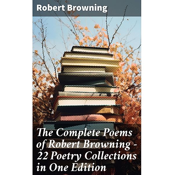 The Complete Poems of Robert Browning - 22 Poetry Collections in One Edition, Robert Browning