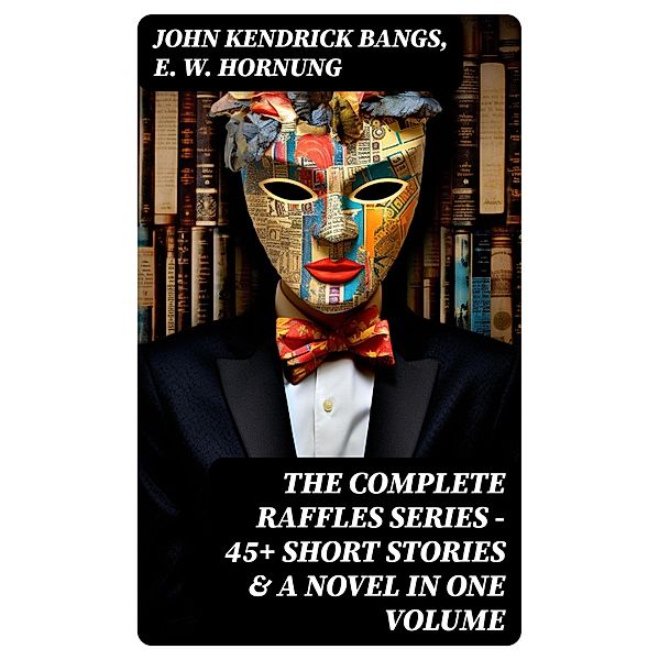 THE COMPLETE RAFFLES SERIES - 45+ Short Stories & A Novel in One Volume, John Kendrick Bangs, E. W. Hornung