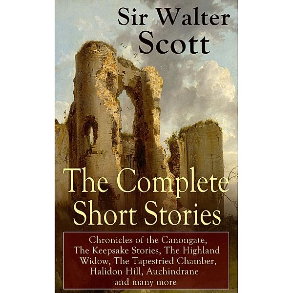 The Complete Short Stories of Sir Walter Scott: Chronicles of the Canongate, The Keepsake Stories, The Highland Widow, The Tapestried Chamber, Halidon Hill, Auchindrane and many more, Walter Scott