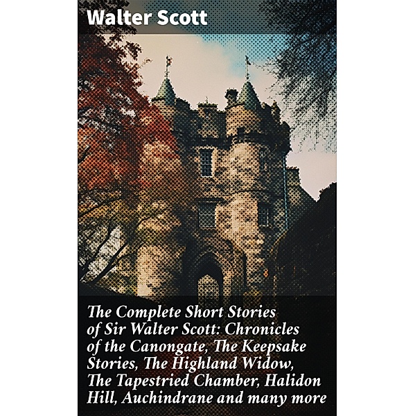 The Complete Short Stories of Sir Walter Scott: Chronicles of the Canongate, The Keepsake Stories, The Highland Widow, The Tapestried Chamber, Halidon Hill, Auchindrane and many more, Walter Scott