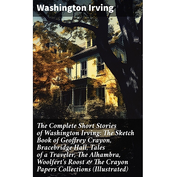 The Complete Short Stories of Washington Irving: The Sketch Book of Geoffrey Crayon, Bracebridge Hall, Tales of a Traveler, The Alhambra, Woolfert's Roost & The Crayon Papers Collections (Illustrated), Washington Irving