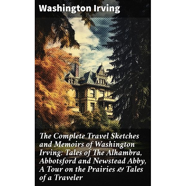 The Complete Travel Sketches and Memoirs of Washington Irving: Tales of The Alhambra, Abbotsford and Newstead Abby, A Tour on the Prairies & Tales of a Traveler, Washington Irving